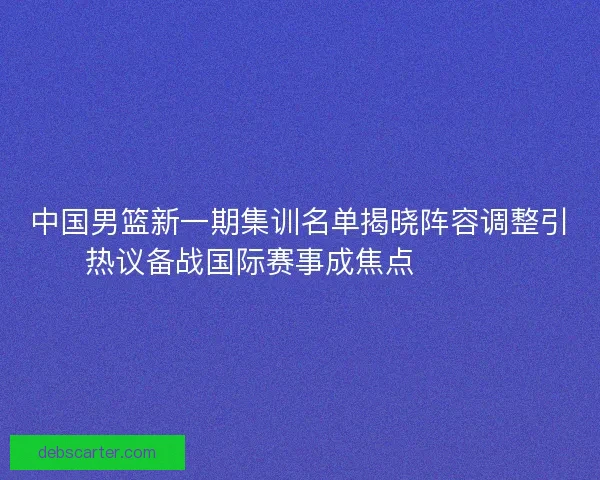 中国男篮新一期集训名单揭晓阵容调整引热议备战国际赛事成焦点 🏀🇨🇳