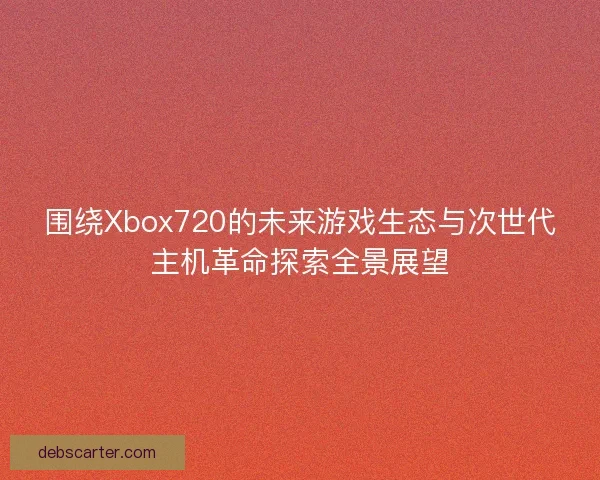 围绕Xbox720的未来游戏生态与次世代主机革命探索全景展望 围绕Xbox720的未来游戏生态与次世代主机革命探索全景展望