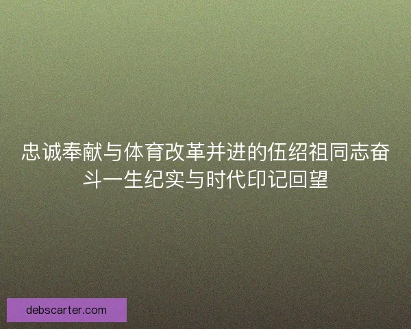 忠诚奉献与体育改革并进的伍绍祖同志奋斗一生纪实与时代印记回望