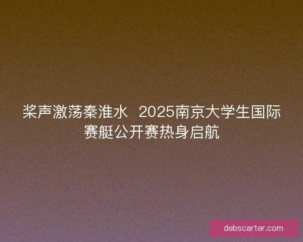 桨声激荡秦淮水  2025南京大学生国际赛艇公开赛热身启航