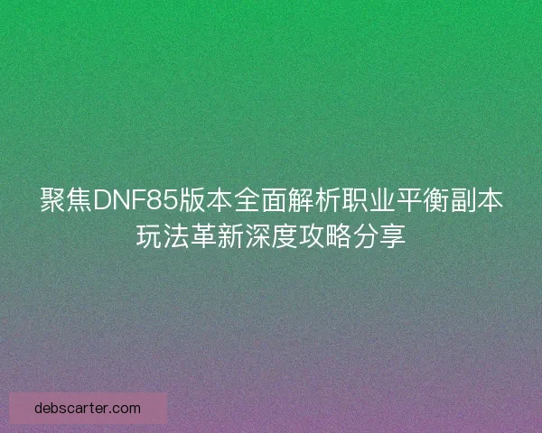 聚焦DNF85版本全面解析职业平衡副本玩法革新深度攻略分享