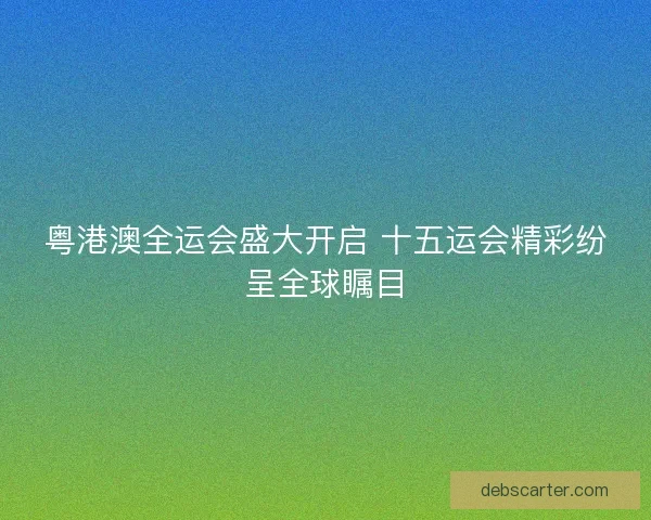 粤港澳全运会盛大开启 十五运会精彩纷呈全球瞩目