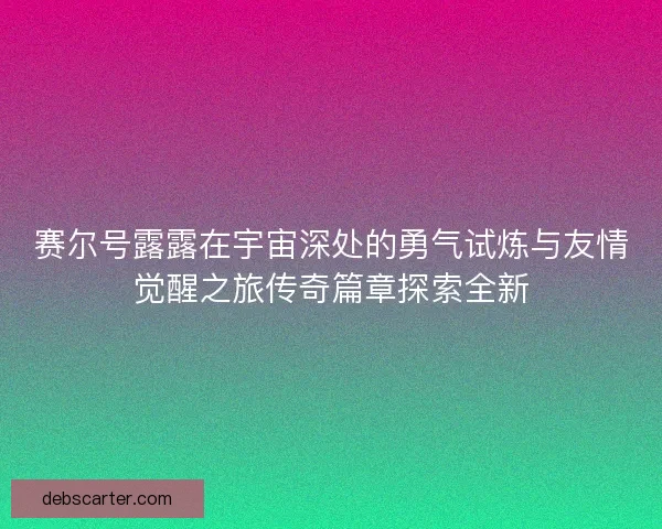 赛尔号露露在宇宙深处的勇气试炼与友情觉醒之旅传奇篇章探索全新