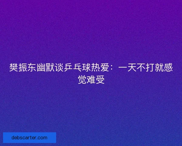 樊振东幽默谈乒乓球热爱：一天不打就感觉难受