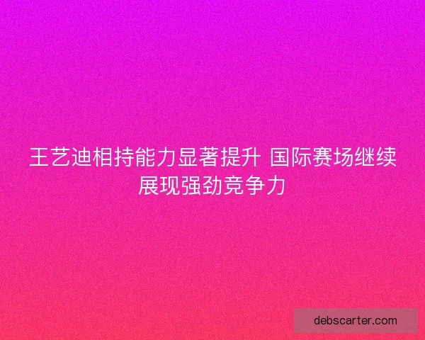 王艺迪相持能力显著提升 国际赛场继续展现强劲竞争力
