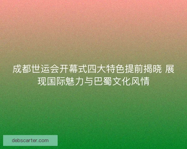 成都世运会开幕式四大特色提前揭晓 展现国际魅力与巴蜀文化风情