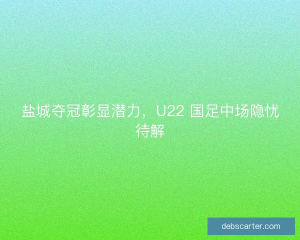 盐城夺冠彰显潜力，U22 国足中场隐忧待解