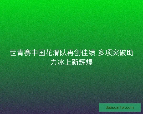 世青赛中国花滑队再创佳绩 多项突破助力冰上新辉煌