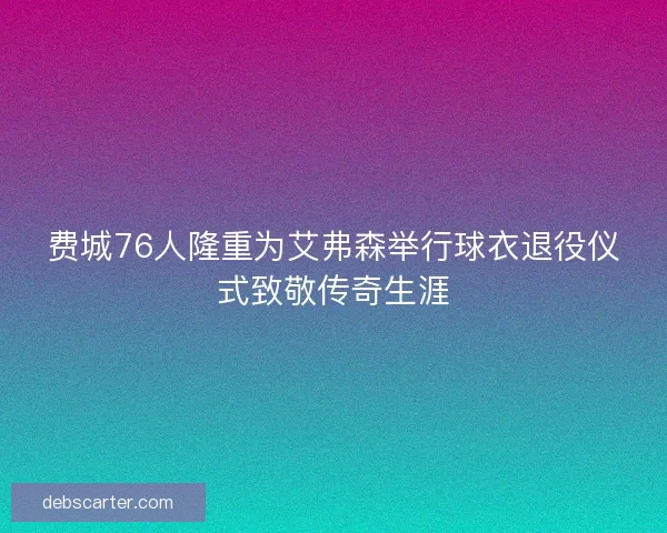 费城76人隆重为艾弗森举行球衣退役仪式致敬传奇生涯 费城76人隆重为艾弗森举行球衣退役仪式致敬传奇生涯