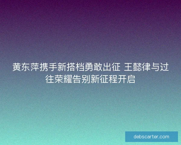 黄东萍携手新搭档勇敢出征 王懿律与过往荣耀告别新征程开启