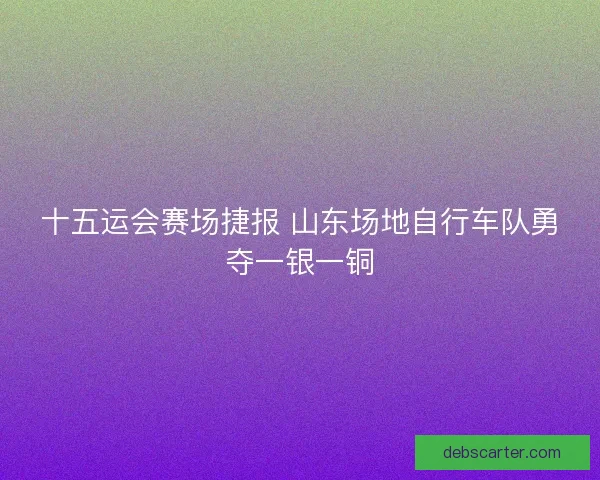 十五运会赛场捷报 山东场地自行车队勇夺一银一铜 十五运会赛场捷报 山东场地自行车队勇夺一银一铜