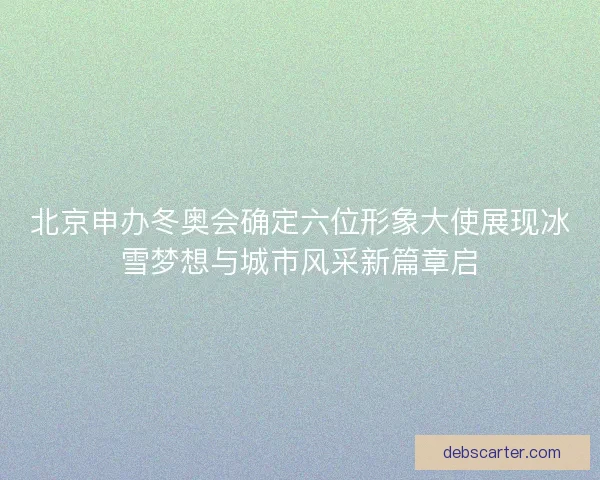 北京申办冬奥会确定六位形象大使展现冰雪梦想与城市风采新篇章启