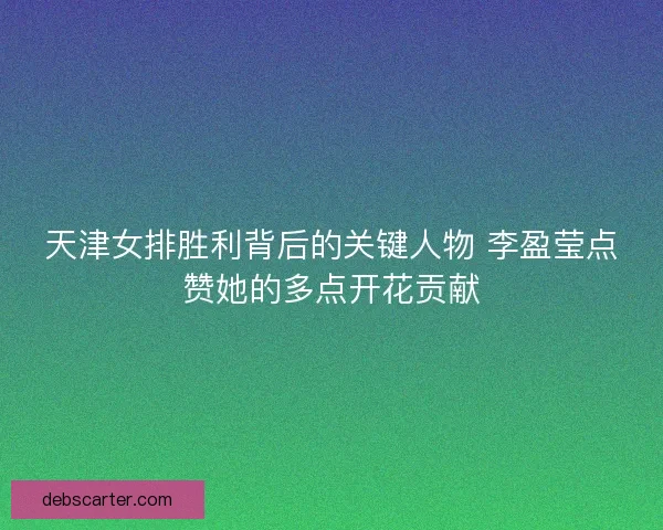 天津女排胜利背后的关键人物 李盈莹点赞她的多点开花贡献