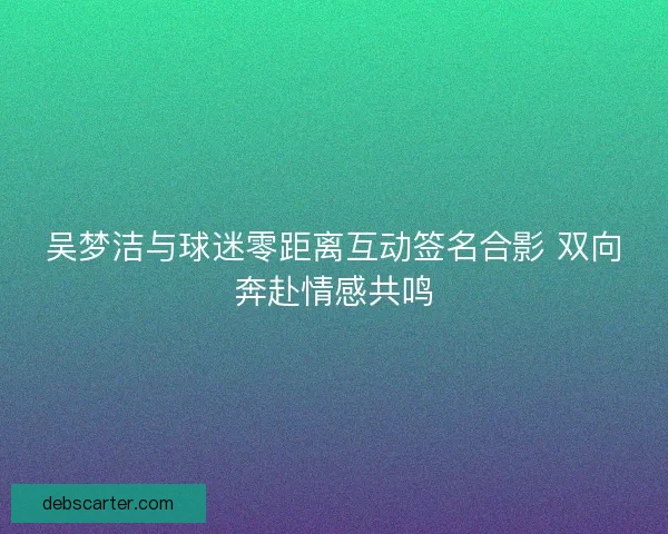 吴梦洁与球迷零距离互动签名合影 双向奔赴情感共鸣