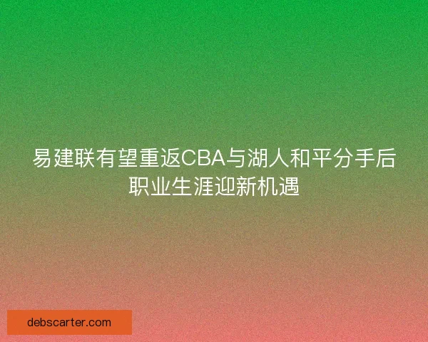 易建联有望重返CBA与湖人和平分手后职业生涯迎新机遇