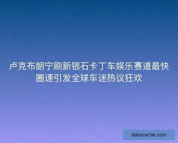 卢克布朗宁刷新银石卡丁车娱乐赛道最快圈速引发全球车迷热议狂欢