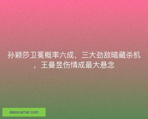 孙颖莎卫冕概率六成，三大劲敌暗藏杀机，王曼昱伤情成最大悬念