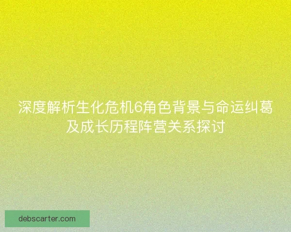 深度解析生化危机6角色背景与命运纠葛及成长历程阵营关系探讨