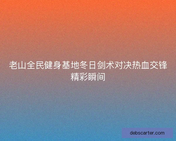 老山全民健身基地冬日剑术对决热血交锋精彩瞬间 老山全民健身基地冬日剑术对决热血交锋精彩瞬间